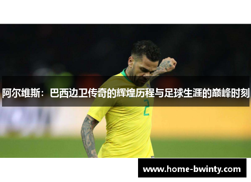 阿尔维斯：巴西边卫传奇的辉煌历程与足球生涯的巅峰时刻