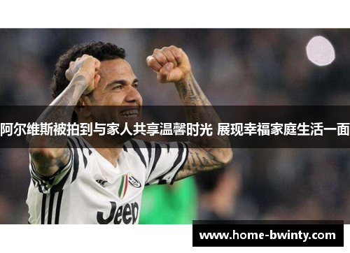 阿尔维斯被拍到与家人共享温馨时光 展现幸福家庭生活一面