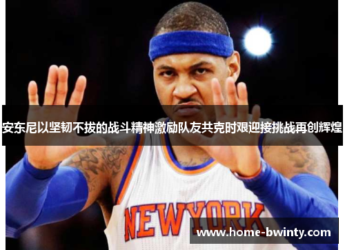 安东尼以坚韧不拔的战斗精神激励队友共克时艰迎接挑战再创辉煌