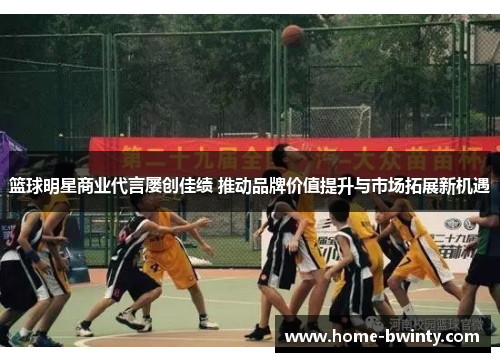 篮球明星商业代言屡创佳绩 推动品牌价值提升与市场拓展新机遇
