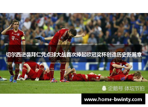 切尔西逆袭拜仁凭点球大战首次捧起欧冠奖杯创造历史新篇章