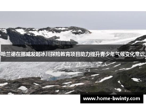 哈兰德在挪威发起冰川探险教育项目助力提升青少年气候变化意识