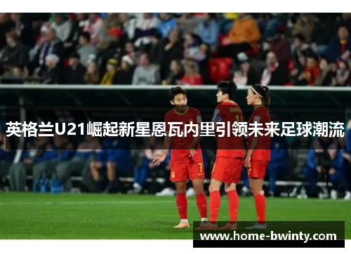 英格兰U21崛起新星恩瓦内里引领未来足球潮流