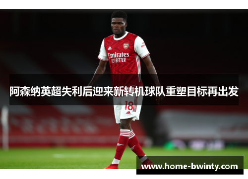 阿森纳英超失利后迎来新转机球队重塑目标再出发