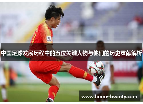 中国足球发展历程中的五位关键人物与他们的历史贡献解析