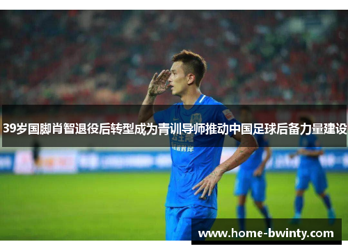 39岁国脚肖智退役后转型成为青训导师推动中国足球后备力量建设