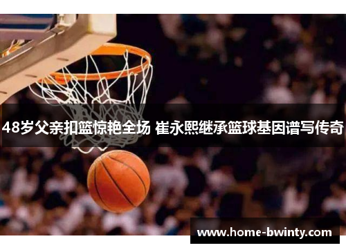 48岁父亲扣篮惊艳全场 崔永熙继承篮球基因谱写传奇