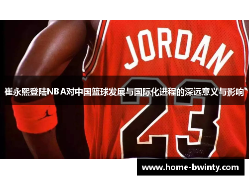 崔永熙登陆NBA对中国篮球发展与国际化进程的深远意义与影响