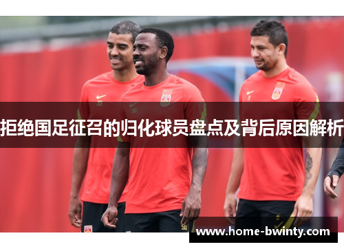 拒绝国足征召的归化球员盘点及背后原因解析