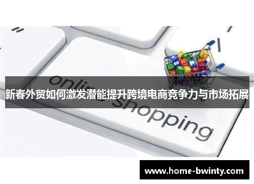 新春外贸如何激发潜能提升跨境电商竞争力与市场拓展