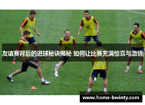 友谊赛背后的进球秘诀揭秘 如何让比赛充满惊喜与激情