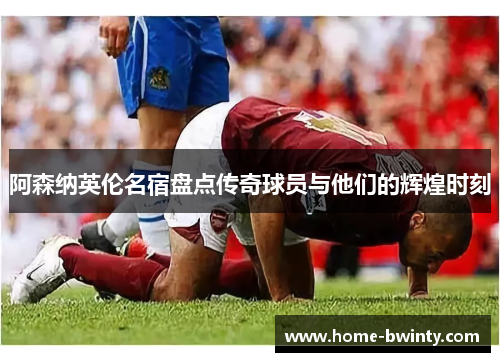 阿森纳英伦名宿盘点传奇球员与他们的辉煌时刻